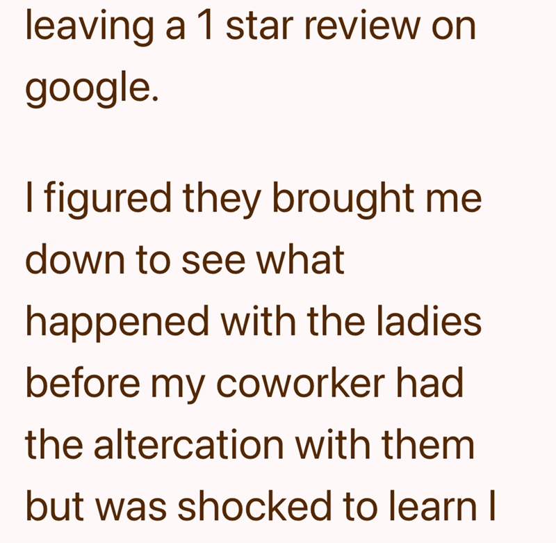 leaving a 1 star review on google. I figured they brought me down to see what happened with the ladies before my coworker had the altercation with them but was shocked to learn I
