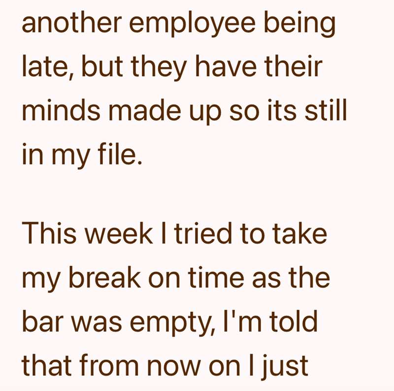 another employee being late, but they have their minds made up so its still in my file. This week I tried to take my break on time as the bar was empty, I'm told that from now on I just