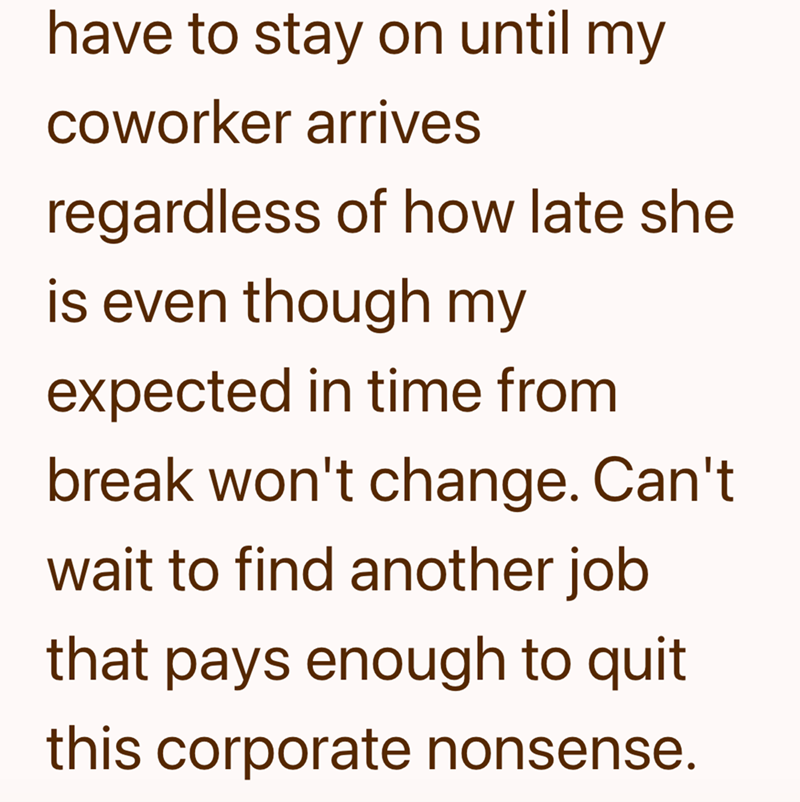 have to stay on until my coworker arrives regardless of how late shel is even though my expected in time from break won't change. Can't wait to find another job that pays enough to quit this corporate nonsense.
