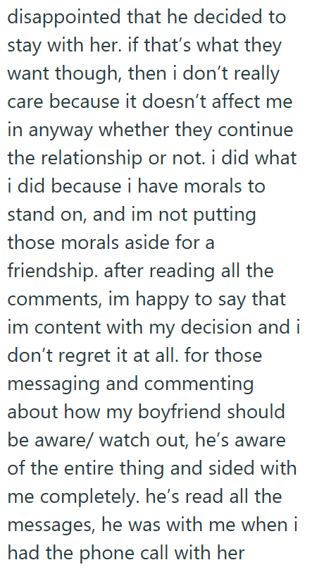 disappointed that he decided to stay with her. if that's what they want though, then i don't really care because it doesn't affect me in anyway whether they continue the relationship or not. i did what i did because i have morals to stand on, and im not putting those morals aside for a friendship. after reading all the comments, im happy to say that im content with my decision and i don't regret it at all. for those messaging and commenting about how my boyfriend should be aware/watch out, he's