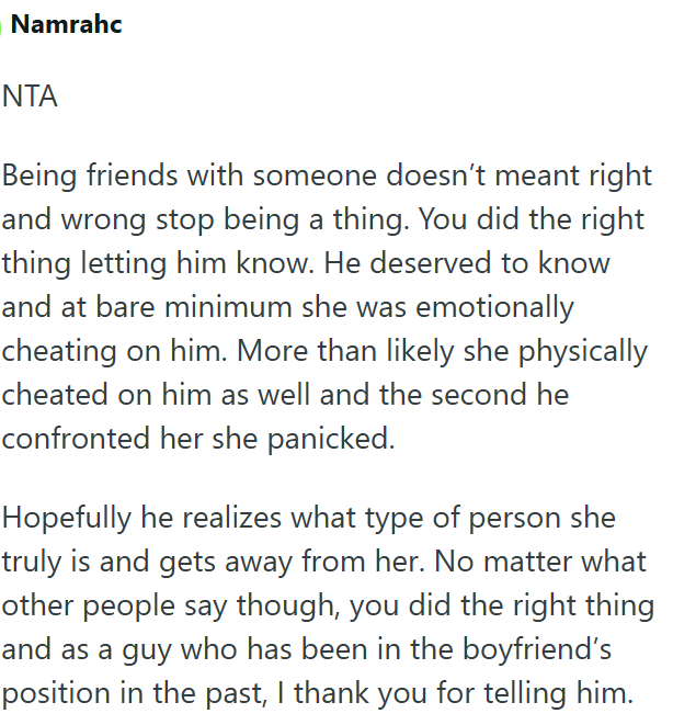 Namrahc NTA Being friends with someone doesn't meant right and wrong stop being a thing. You did the right thing letting him know. He deserved to know and at bare minimum she was emotionally cheating on him. More than likely she physically cheated on him as well and the second he confronted her she panicked. Hopefully he realizes what type of person she truly is and gets away from her. No matter what other people say though, you did the right thing and as a guy who has been in the boyfriend's po