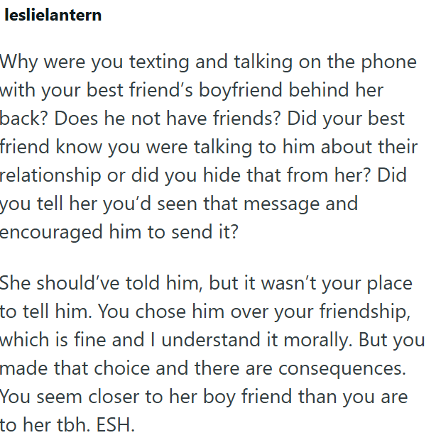 leslielantern Why were you texting and talking on the phone with your best friend's boyfriend behind her back? Does he not have friends? Did your best friend know you were talking to him about their relationship or did you hide that from her? Did you tell her you'd seen that message and encouraged him to send it? She should've told him, but it wasn't your place to tell him. You chose him over your friendship, which is fine and I understand it morally. But you made that choice and there are conse