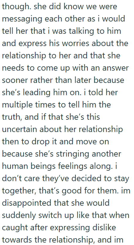 though. she did know we were messaging each other as i would tell her that i was talking to him and express his worries about the relationship to her and that she needs to come up with an answer sooner rather than later because she's leading him on. i told her multiple times to tell him the truth, and if that she's this uncertain about her relationship then to drop it and move on because she's stringing another human beings feelings along. i don't care they've decided to stay together, that's go