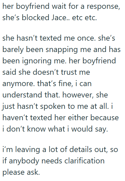 her boyfriend wait for a response, she's blocked Jace.. etc etc. she hasn't texted me once. she's barely been snapping me and has been ignoring me. her boyfriend said she doesn't trust me anymore. that's fine, i can understand that. however, she just hasn't spoken to me at all. i haven't texted her either because i don't know what i would say. i'm leaving a lot of details out, so if anybody needs clarification please ask.