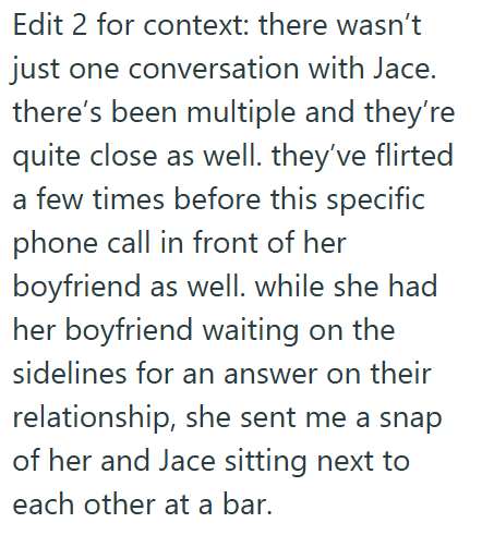 Edit 2 for context: there wasn't just one conversation with Jace. there's been multiple and they're quite close as well. they've flirted a few times before this specific phone call in front of her boyfriend as well. while she had her boyfriend waiting on the sidelines for an answer on their relationship, she sent me a snap of her and Jace sitting next to each other at a bar.