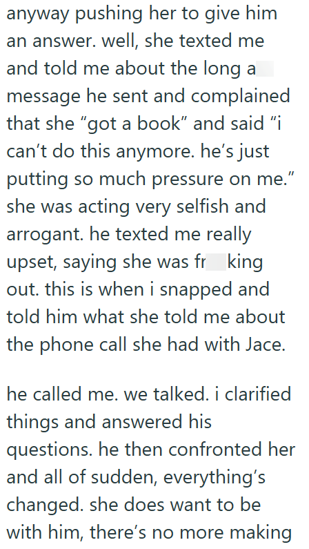 anyway pushing her to give him an answer. well, she texted me and told me about the long a message he sent and complained that she "got a book" and said "i can't do this anymore. he's just putting so much pressure on me." she was acting very selfish and arrogant. he texted me really upset, saying she was frking out. this is when i snapped and told him what she told me about the phone call she had with Jace. he called me. we talked. i clarified things and answered his questions. he then confronte