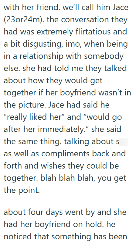 with her friend. we'll call him Jace (23or24m). the conversation they had was extremely flirtatious and a bit disgusting, imo, when being in a relationship with somebody else. she had told me they talked about how they would get together if her boyfriend wasn't in the picture. Jace had said he "really liked her" and "would go after her immediately." she said the same thing. talking about s as well as compliments back and forth and wishes they could be together. blah blah blah, you get the point.