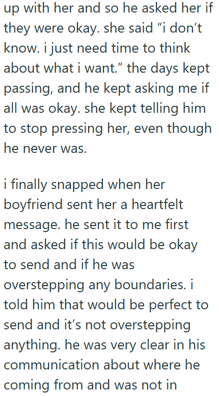 up with her and so he asked her if they were okay. she said "i don't know. i just need time to think about what i want." the days kept passing, and he kept asking me if all was okay. she kept telling him to stop pressing her, even though he never was. i finally snapped when her boyfriend sent her a heartfelt message. he sent it to me first and asked if this would be okay to send and if he was overstepping any boundaries. i told him that would be perfect to send and it's not overstepping anything
