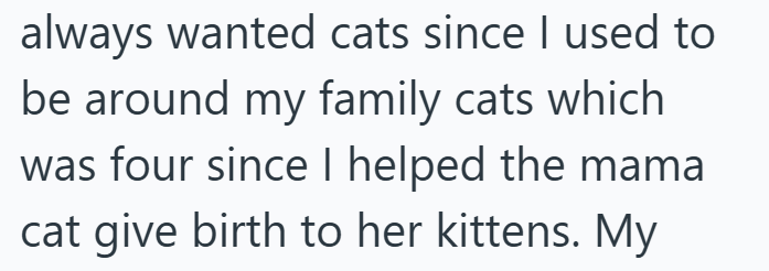 always wanted cats since I used to be around my family cats which was four since I helped the mama cat give birth to her kittens. My