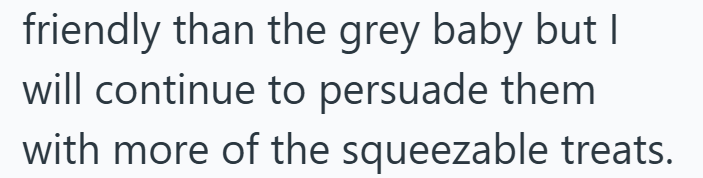 friendly than the grey baby but I will continue to persuade them with more of the squeezable treats.