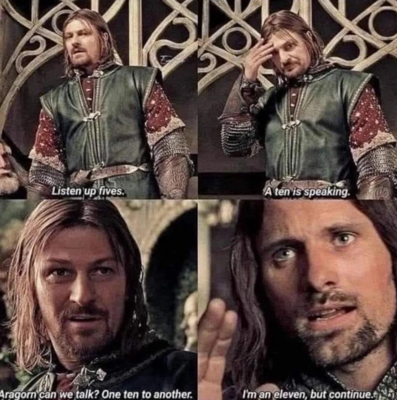 Listen up fives. A ten is speaking. Aragorn can we talk? One ten to another. I'm an eleven, but continue.