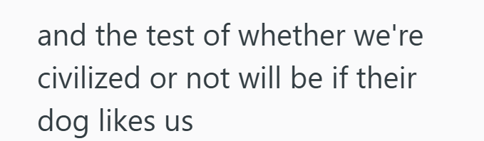 and the test of whether we're civilized or not will be if their dog likes us