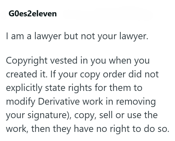 GOes2eleven I am a lawyer but not your lawyer. Copyright vested in you when you created it. If your copy order did not explicitly state rights for them to modify Derivative work in removing your signature), copy, sell or use the work, then they have no right to do so.