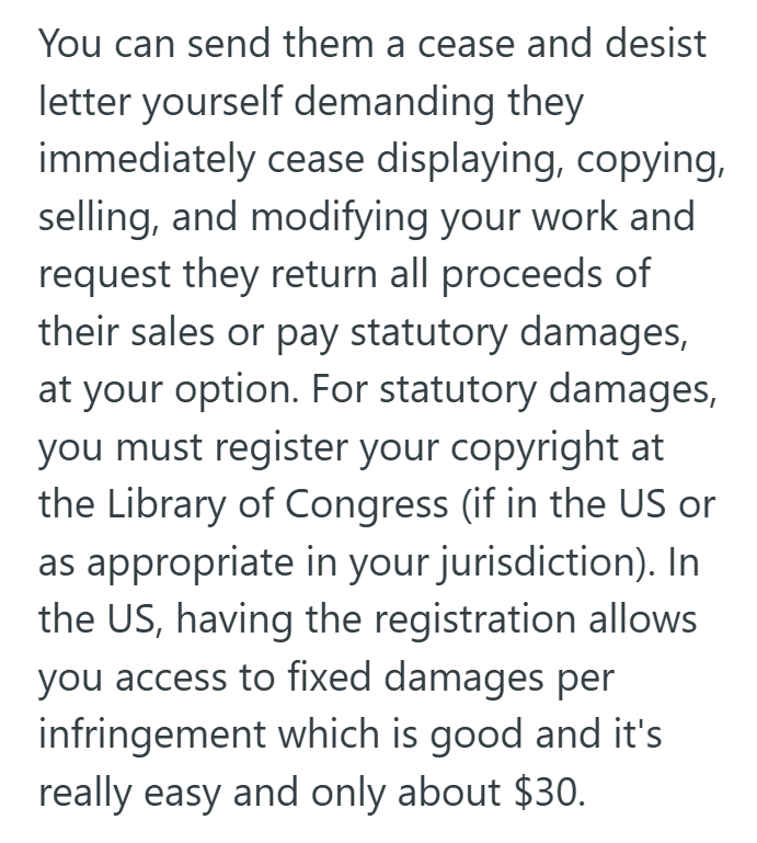 You can send them a cease and desist letter yourself demanding they immediately cease displaying, copying, selling, and modifying your work and request they return all proceeds of their sales or pay statutory damages, at your option. For statutory damages, you must register your copyright at the Library of Congress (if in the US or as appropriate in your jurisdiction). In the US, having the registration allows you access to fixed damages per infringement which is good and it's really easy and on