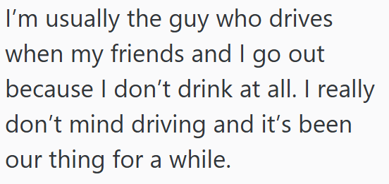 I'm usually the guy who drives when my friends and I go out because I don't drink at all. I really don't mind driving and it's been our thing for a while.