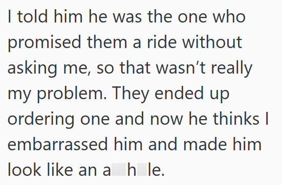 I told him he was the one who promised them a ride without asking me, so that wasn't really my problem. They ended up ordering one and now he thinks I embarrassed him and made him look like an ahle.