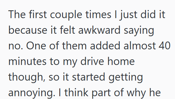 The first couple times I just did it because it felt awkward saying no. One of them added almost 40 minutes to my drive home though, so it started getting annoying. I think part of why he
