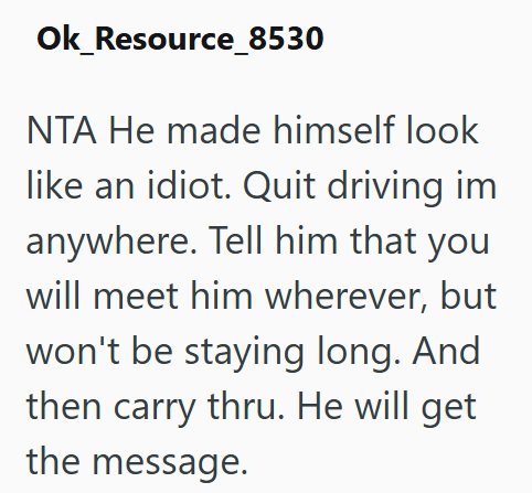 Ok_Resource_8530 NTA He made himself look like an idiot. Quit driving im anywhere. Tell him that you will meet him wherever, but won't be staying long. And then carry thru. He will get the message.