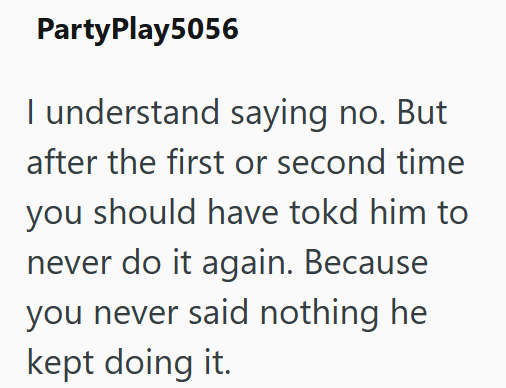 PartyPlay5056 I understand saying no. But after the first or second time you should have tokd him to never do it again. Because you never said nothing he kept doing it.