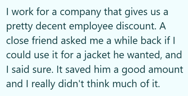 I work for a company that gives us a pretty decent employee discount. A close friend asked me a while back if I could use it for a jacket he wanted, and I said sure. It saved him a good amount and I really didn't think much of it.