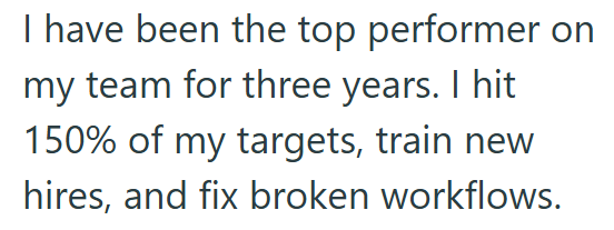 I have been the top performer on my team for three years. I hit 150% of my targets, train new hires, and fix broken workflows.
