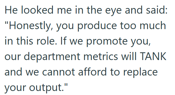 He looked me in the eye and said: "Honestly, you produce too much in this role. If we promote you, our department metrics will TANK and we cannot afford to replace your output."