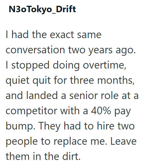 N30Tokyo_Drift I had the exact same conversation two years ago. I stopped doing overtime, quiet quit for three months, and landed a senior role at a competitor with a 40% pay bump. They had to hire two people to replace me. Leave them in the dirt.