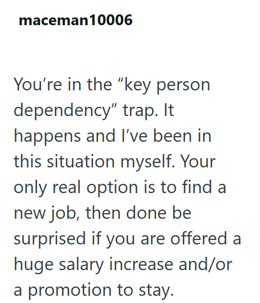 maceman10006 You're in the "key person dependency" trap. It happens and I've been in this situation myself. Your only real option is to find a new job, then done be surprised if you are offered a huge salary increase and/or a promotion to stay.