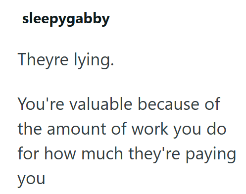 sleepygabby Theyre lying. You're valuable because of the amount of work you do for how much they're paying you