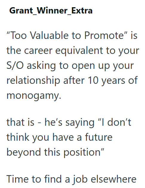 Grant Winner_Extra "Too Valuable to Promote" is the career equivalent to your S/O asking to open up your relationship after 10 years of monogamy. that is - he's saying "I don't think you have a future beyond this position" Time to find a job elsewhere