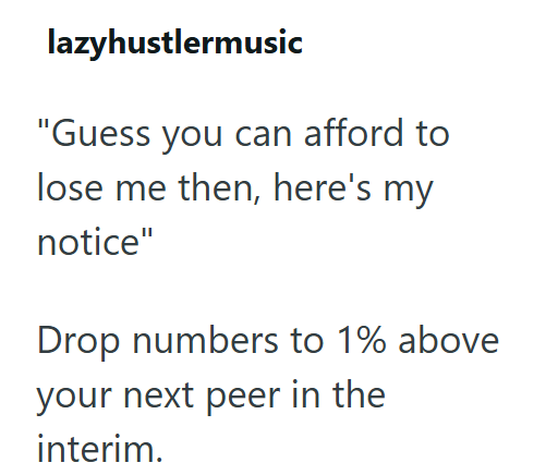 lazyhustlermusic "Guess you can afford to lose me then, here's my notice" Drop numbers to 1% above your next peer in the interim.
