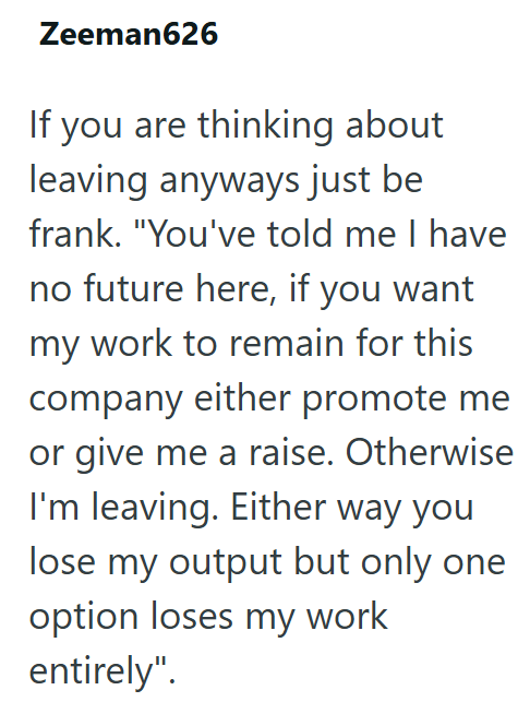 Zeeman626 If you are thinking about leaving anyways just be frank. "You've told me I have no future here, if you want my work to remain for this company either promote me or give me a raise. Otherwise I'm leaving. Either way you lose my output but only one option loses my work entirely".