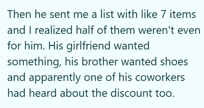Then he sent me a list with like 7 items and I realized half of them weren't even for him. His girlfriend wanted something, his brother wanted shoes and apparently one of his coworkers had heard about the discount too.