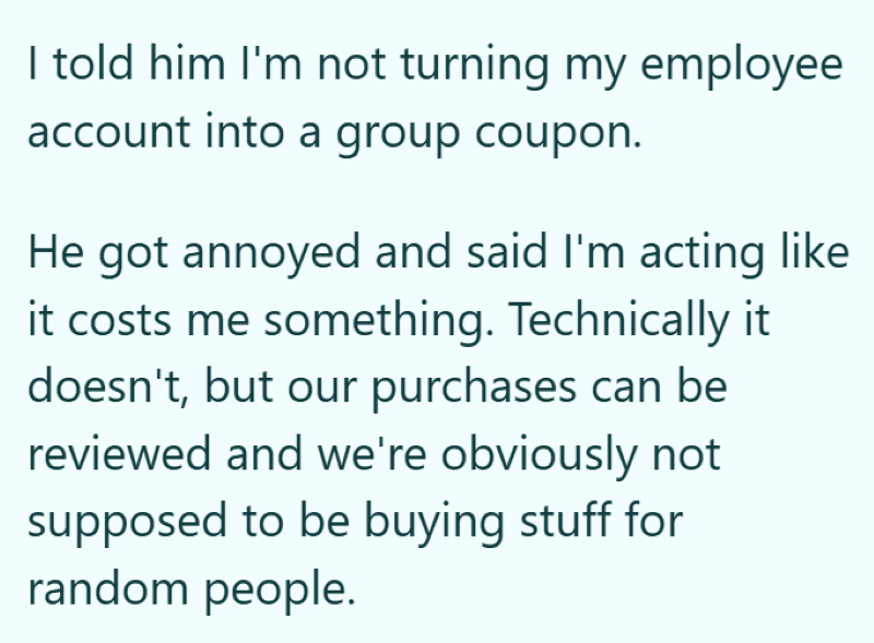 I told him I'm not turning my employee account into a group coupon. He got annoyed and said I'm acting like it costs me something. Technically it doesn't, but our purchases can be reviewed and we're obviously not supposed to be buying stuff for random people.