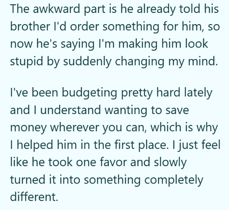 The awkward part is he already told his brother I'd order something for him, so now he's saying I'm making him look stupid by suddenly changing my mind. I've been budgeting pretty hard lately and I understand wanting to save money wherever you can, which is why I helped him in the first place. I just feel like he took one favor and slowly turned it into something completely different.