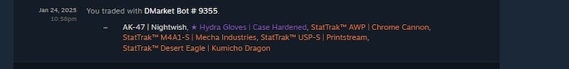 Jan 24, 2025 10:58pm You traded with DMarket Bot # 9355. AK-47 | Nightwish, Hydra Gloves | Case Hardened, StatTrak™ AWP | Chrome Cannon, StatTrak™ M4A1-S | Mecha Industries, StatTrak™ USP-S | Printstream, StatTrak™ Desert Eagle | Kumicho Dragon