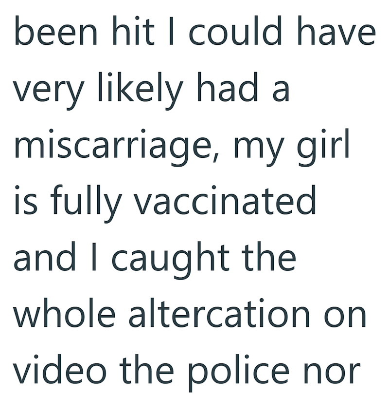 been hit I could have very likely had a miscarriage, my girl is fully vaccinated and I caught the whole altercation on video the police nor