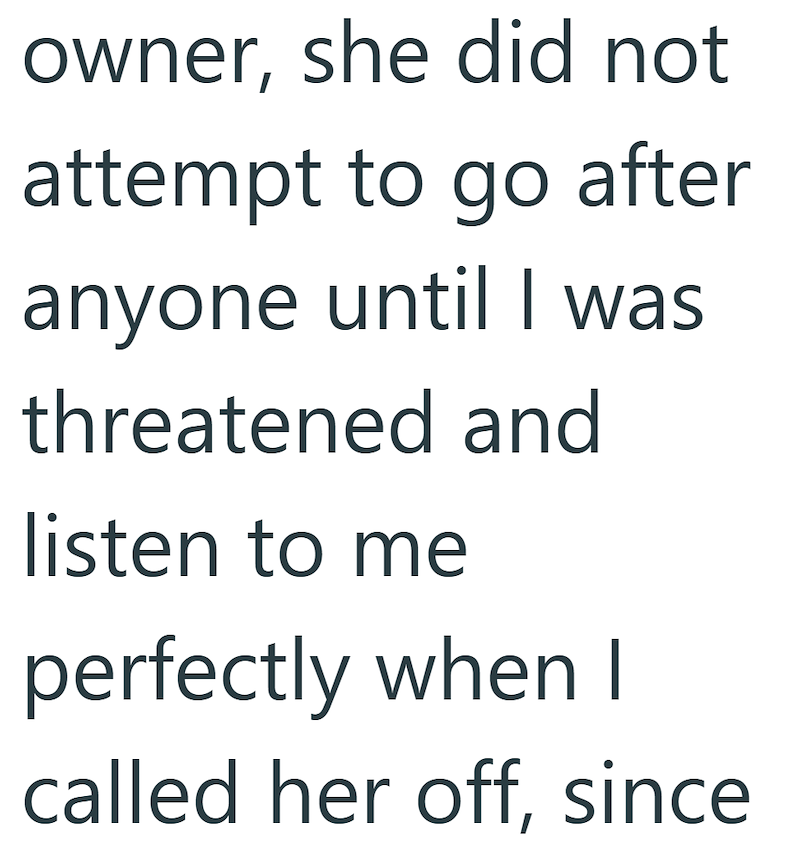 owner, she did not attempt to go after anyone until I was threatened and listen to me perfectly when I called her off, since