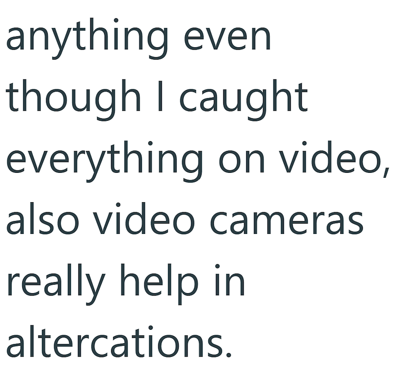 anything even though I caught everything on video, also video cameras really help in altercations.