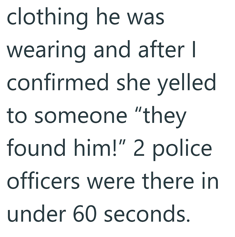 clothing he was wearing and after I confirmed she yelled to someone "they found him!" 2 police officers were there in under 60 seconds.