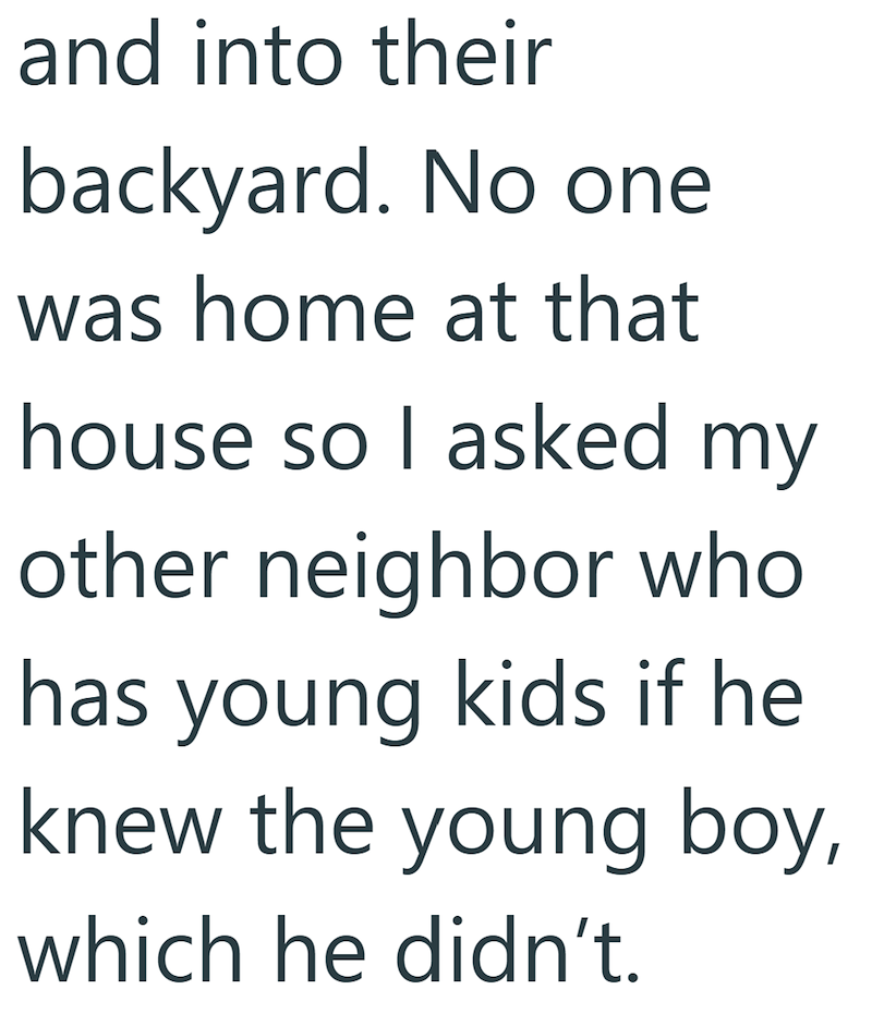 and into their backyard. No one was home at that house so I asked my other neighbor who has young kids if he knew the young boy, which he didn't.
