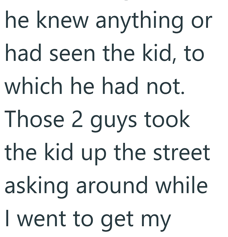 he knew anything or had seen the kid, to which he had not. Those 2 guys took the kid up the street asking around while I went to get my