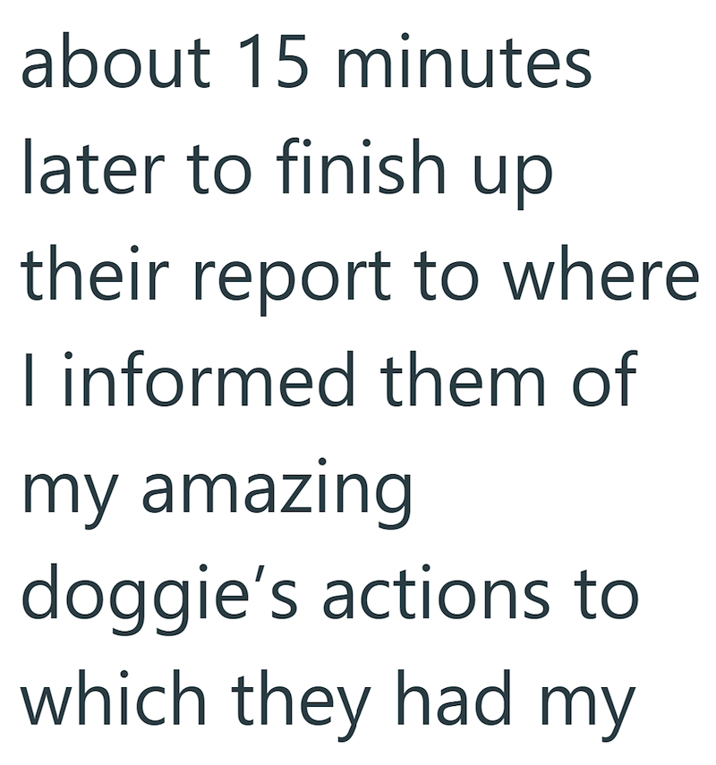about 15 minutes later to finish up their report to where I informed them of my amazing doggie's actions to which they had my