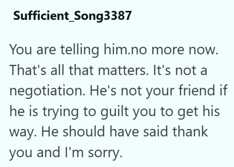 Sufficient Song3387 You are telling him.no more now. That's all that matters. It's not a negotiation. He's not your friend if he is trying to guilt you to get his way. He should have said thank you and I'm sorry.