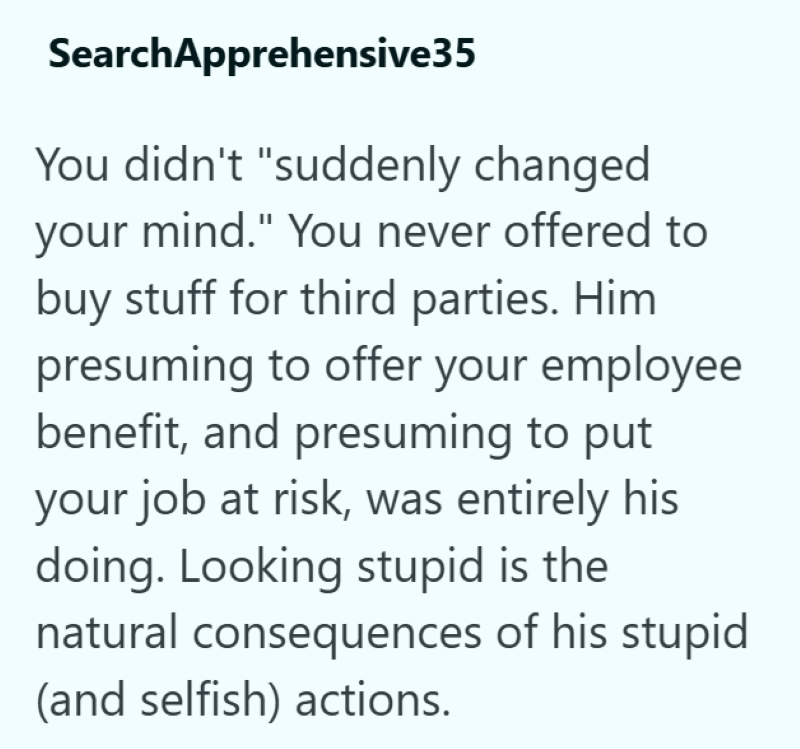 SearchApprehensive35 You didn't "suddenly changed your mind." You never offered to buy stuff for third parties. Him presuming to offer your employee benefit, and presuming to put your job at risk, was entirely his doing. Looking stupid is the natural consequences of his stupid (and selfish) actions.