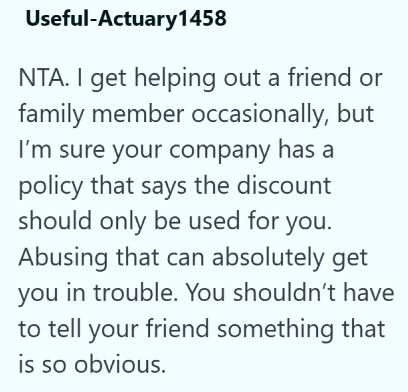 Useful-Actuary1458 NTA. I get helping out a friend or family member occasionally, but I'm sure your company has a policy that says the discount should only be used for you. Abusing that can absolutely get you in trouble. You shouldn't have to tell your friend something that is so obvious.