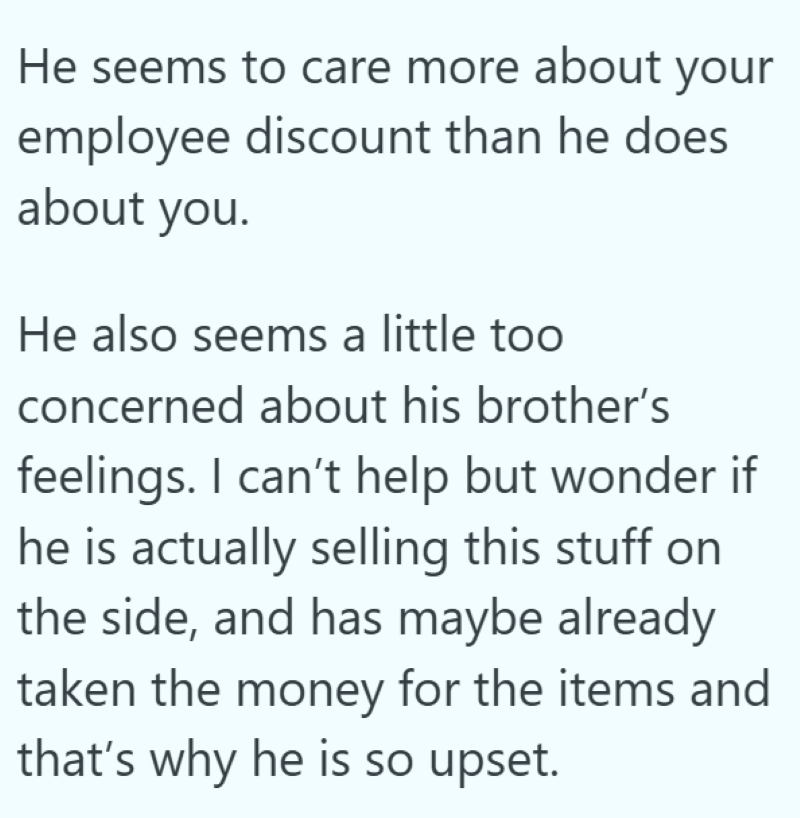 He seems to care more about your employee discount than he does about you. He also seems a little too concerned about his brother's feelings. I can't help but wonder if he is actually selling this stuff on the side, and has maybe already taken the money for the items and that's why he is so upset.