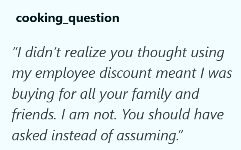 cooking_question "I didn't realize you thought using my employee discount meant I was buying for all your family and friends. I am not. You should have asked instead of assuming."