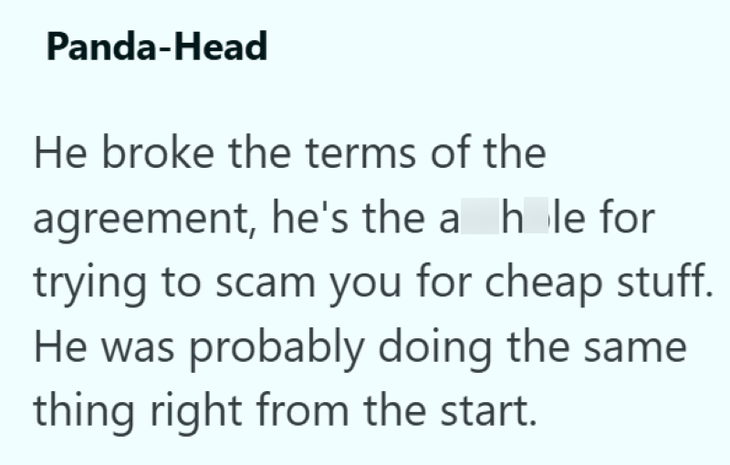 Panda-Head He broke the terms of the agreement, he's the a hole for trying to scam you for cheap stuff. He was probably doing the same thing right from the start.