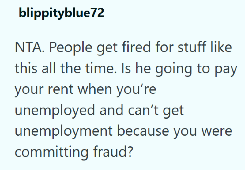 blippityblue72 NTA. People get fired for stuff like this all the time. Is he going to pay your rent when you're unemployed and can't get unemployment because you were committing fraud?